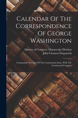 Calendar Of The Correspondence Of George Washington: Commander In Chief Of The Continental Army, With The Continental Congress by Library of Congress Manuscript Divis