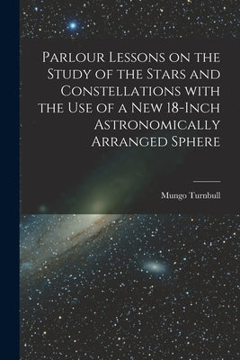 Parlour Lessons on the Study of the Stars and Constellations With the Use of a New 18-inch Astronomically Arranged Sphere [microform] by Turnbull, Mungo