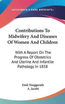 Contributions To Midwifery And Diseases Of Women And Children: With A Report On The Progress Of Obstetrics And Uterine And Infantile Pathology In 1858 by Noeggerath, Emil