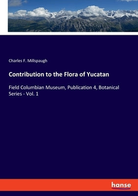 Contribution to the Flora of Yucatan: Field Columbian Museum, Publication 4, Botanical Series - Vol. 1 by Millspaugh, Charles F.