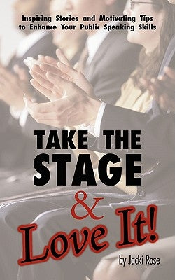 Take The Stage & Love It!: Inspiring Stories and Motivating Tips to Enhance Your Public Speaking Skills by Rose, Jacki