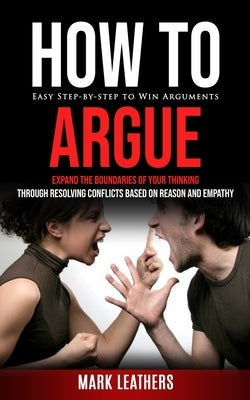 How to Argue: Easy Step-by-step to Win Arguments (Expand the Boundaries of Your Thinking through Resolving Conflicts Based on Reason and Empathy) by Leathers, Mark