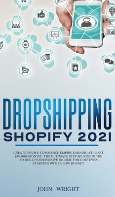 Dropshipping Shopify 2021: Create your E-commerce Empire earning at least $30.000/month - The Ultimate Step-by-Step Guide to Build Your Passive Income by Wright, John