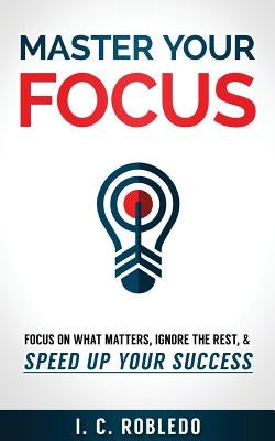 Master Your Focus: Focus on What Matters, Ignore the Rest, & Speed up Your Success by Robledo, I. C.