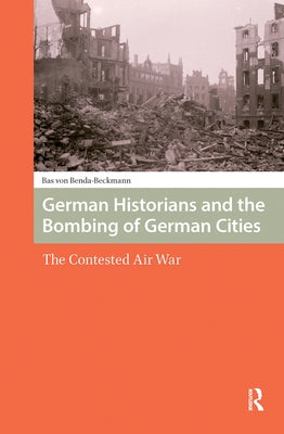 German Historians and the Bombing of German Cities: The Contested Air War by Benda-Beckmann, Bas Von