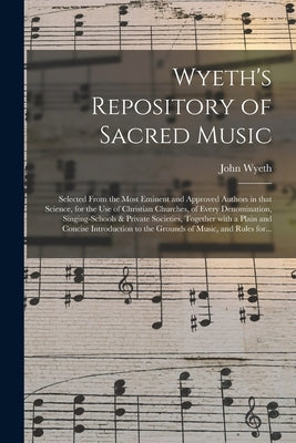 Wyeth's Repository of Sacred Music: Selected From the Most Eminent and Approved Authors in That Science, for the Use of Christian Churches, of Every D by Wyeth, John 1770-1858