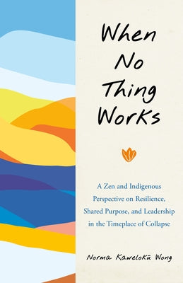 When No Thing Works: A Zen and Indigenous Perspective on Resilience, Shared Purpose, and Leadership in the Timeplace of Collapse by Wong, Norma
