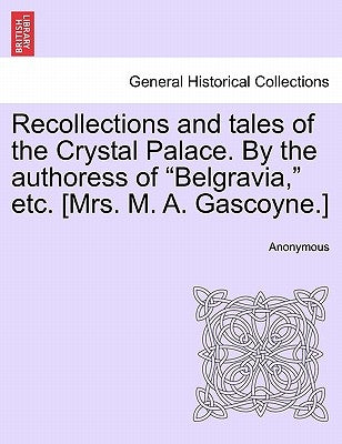 Recollections and Tales of the Crystal Palace. by the Authoress of "Belgravia," Etc. [Mrs. M. A. Gascoyne.] by Anonymous