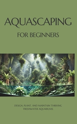 Aquascaping for Beginners: Design, Plant, and Maintain Thriving Freshwater Aquariums by Bergel, Marcin