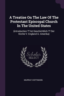 A Treatise On The Law Of The Protestant Episcopal Church In The United States: (introduction Ist Geschichtlich Der Kirche V. England U. Amerika) by Hoffmann, Murray