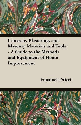 Concrete, Plastering, and Masonry Materials and Tools - A Guide to the Methods and Equipment of Home Improvement by Stieri, Emanuele