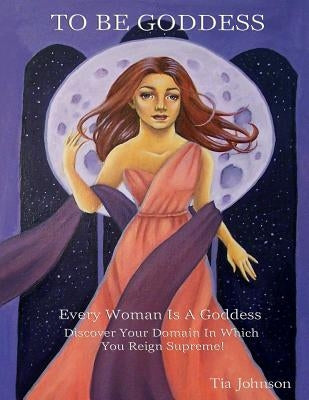 To Be Goddess: Every Woman Is A Goddess Discover The Domain In Which You Reign Supreme by Johnson, Tia