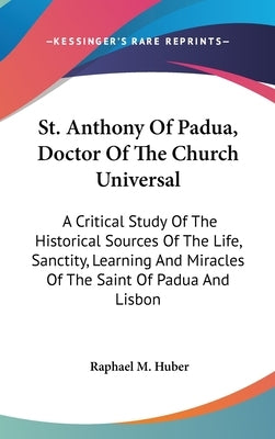 St. Anthony Of Padua, Doctor Of The Church Universal: A Critical Study Of The Historical Sources Of The Life, Sanctity, Learning And Miracles Of The S by Huber, Raphael M.