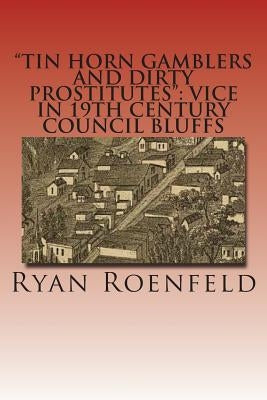 "Tin Horn Gamblers and Dirty Prostitutes": Vice in 19th Century Council Bluffs by Roenfeld, Ryan