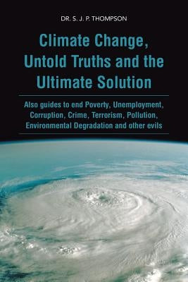 Climate Change, Untold Truths and the Ultimate Solution: Also Guides to End Poverty, Unemployment, Corruption, Crime, Terrorism, Pollution, Environmen by Thompson, S. J. P.