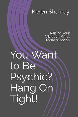 You Want to Be Psychic? Hang On Tight!: Raising Your Vibration: What really happens by Shamay, Keren