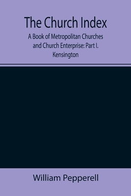 The Church Index; A Book of Metropolitan Churches and Church Enterprise: Part I. Kensington by Pepperell, William