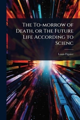 The To-morrow of Death, or The Future Life According to Scienc by Figuier, Louis