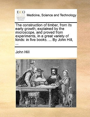 The Construction of Timber, from Its Early Growth; Explained by the Microscope, and Proved from Experiments, in a Great Variety of Kinds: In Five Book by Hill, John