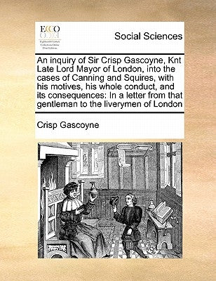 An Inquiry of Sir Crisp Gascoyne, Knt Late Lord Mayor of London, Into the Cases of Canning and Squires, with His Motives, His Whole Conduct, and Its C by Gascoyne, Crisp