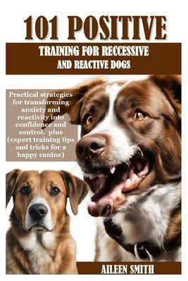 101 Positive Training for Reccessive and Reactive Dogs: Practical strategies for transforming anxiety and reactivity into confidence and control. plus by Smith, Aileen