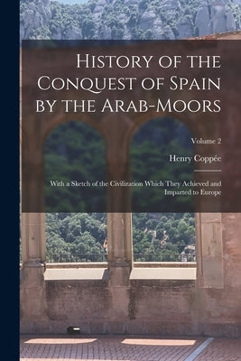 History of the Conquest of Spain by the Arab-Moors: With a Sketch of the Civilization Which They Achieved and Imparted to Europe; Volume 2 by Coppée, Henry