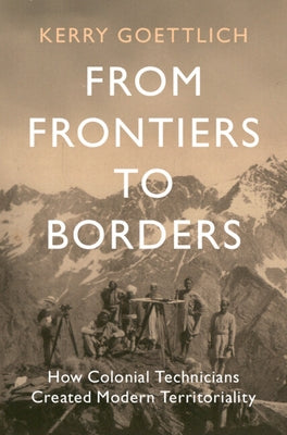 From Frontiers to Borders: How Colonial Technicians Created Modern Territoriality by Goettlich, Kerry