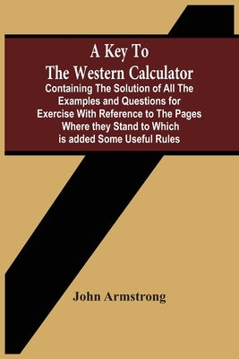 A Key To The Western Calculator; Containing The Solution Of All The Examples And Questions For Exercise With Reference To The Pages Where They Stand T by Armstrong, John