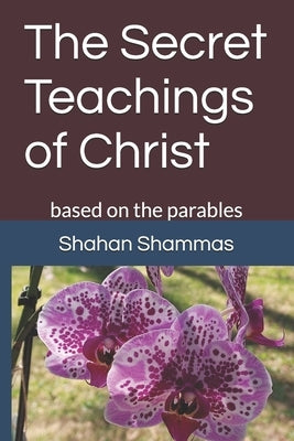 The Secret Teachings of Christ: based on the parables by Shammas, Shahan