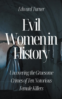 Evil Women in History: Uncovering the Gruesome Crimes of Ten Notorious Female Killers by Turner, Edward
