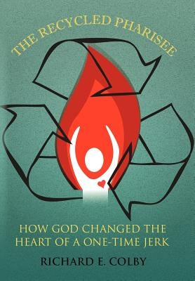 The Recycled Pharisee: How God Changed the Heart of a One-Time Jerk by Colby, Richard E.