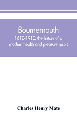 Bournemouth: 1810-1910, the history of a modern health and pleasure resort by Henry Mate, Charles