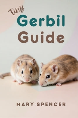 Tiny Gerbil Guide: The Complete Beginner's Handbook to Gerbil Care, Feeding, Housing, Health, and Happy Bonding by Spencer, Mary