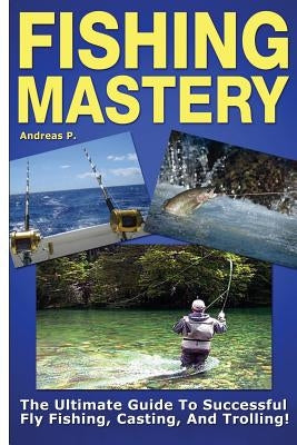 Fishing Mastery: The Ultimate Guide to Successful Fly Fishing, Casting, and Trolling! by P, Andreas