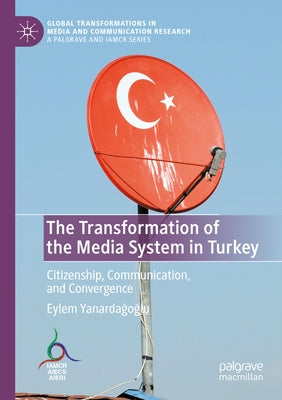 The Transformation of the Media System in Turkey: Citizenship, Communication, and Convergence by Yanardağoğlu, Eylem