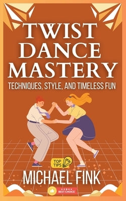 Twist Dance Mastery: Techniques, Style, and Timeless Fun: Master the Moves, Rhythm, and Energy of the Twist for Every Generation by Fink, Michael