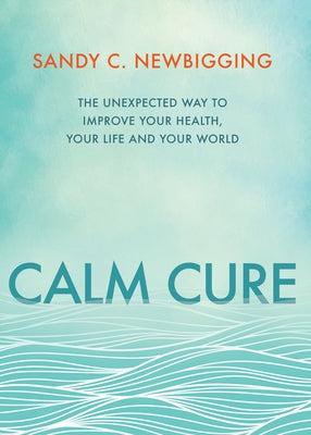 Calm Cure: The Unexpected Way to Improve Your Health, Your Life and Your World by Newbigging, Sandy C.