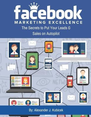 Facebook Marketing Excellence: The Secrets to Put Your Leads & Sales on Autopilot by Kubicek, Alexander J.