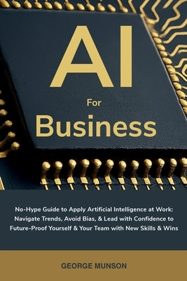 AI for Business: No-Hype Guide to Apply Artificial Intelligence at Work: Navigate Trends, Avoid Bias, & Lead with Confidence to Future-Proof Yourself by Munson, George