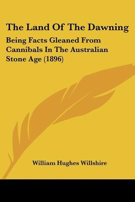 The Land Of The Dawning: Being Facts Gleaned From Cannibals In The Australian Stone Age (1896) by Willshire, William Hughes