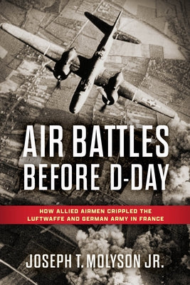 Air Battles Before D-Day: How Allied Airmen Crippled the Luftwaffe and German Army in France by Molyson Jr. (Ret), Col Joseph T.