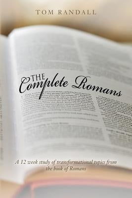 The Complete Romans: A Twelve-Week Study of Transformational Topics from the Book of Romans by Randall, Tom