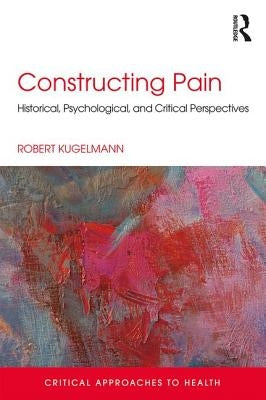 Constructing Pain: Historical, psychological and critical perspectives by Kugelmann, Robert