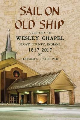 Sail On Old Ship: A History of Wesley Chapel - Floyd County, Indiana: 1817-2017 by Staten, Clifford L.