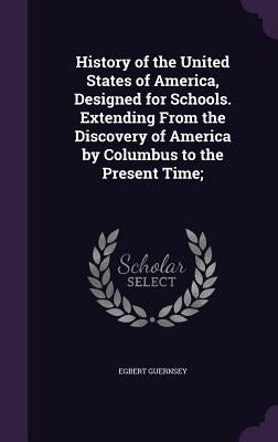 History of the United States of America, Designed for Schools. Extending From the Discovery of America by Columbus to the Present Time; by Guernsey, Egbert