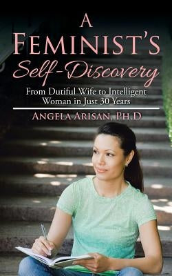 A Feminist's Self-Discovery: From Dutiful Wife to Intelligent Woman in Just 30 Years by Arisan, Ph. D. Angela