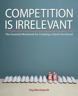 Competition is Irrelevant: The Essential Workbook for Creating a Stand-Out Brand by Marckworth, Peg