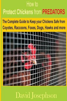 How to Protect Chickens from Predators: The Complete Guide to keep your Chickens Safe from Coyotes, Raccoons, Foxes, Dogs, Hawks and More by Josephson, David