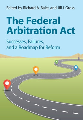 The Federal Arbitration ACT: Successes, Failures, and a Roadmap for Reform by Bales, Richard A.