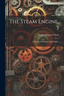 The Steam Engine, 3: A Treatise On Engines And Boilers by Clark, Daniel Kinnear